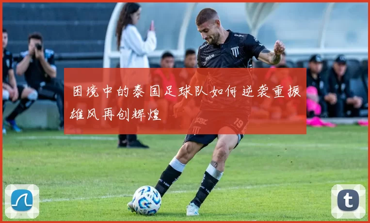 困境中的泰国足球队如何逆袭重振雄风再创辉煌