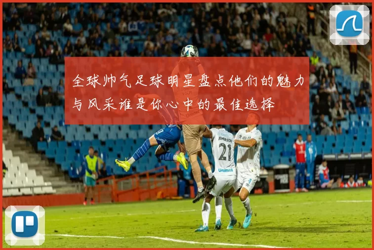 全球帅气足球明星盘点他们的魅力与风采谁是你心中的最佳选择