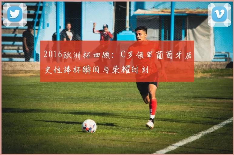 2016欧洲杯回顾：C罗领军葡萄牙历史性捧杯瞬间与荣耀时刻