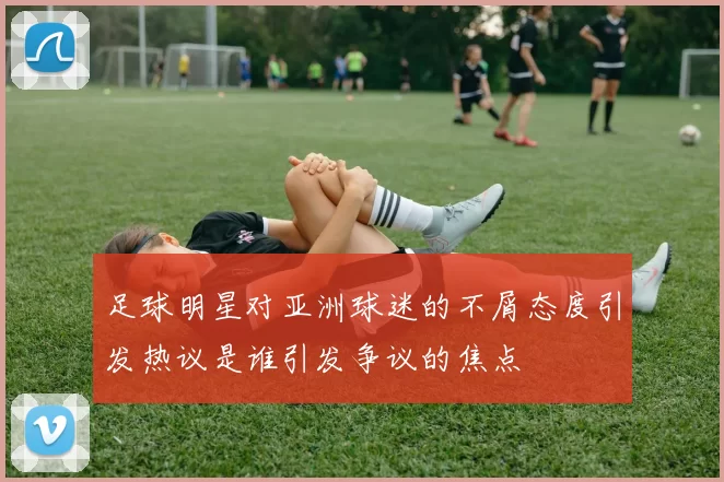 足球明星对亚洲球迷的不屑态度引发热议是谁引发争议的焦点