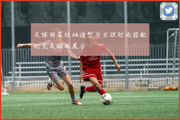 足球明星短袖造型与女孩时尚搭配的完美瞬间展示