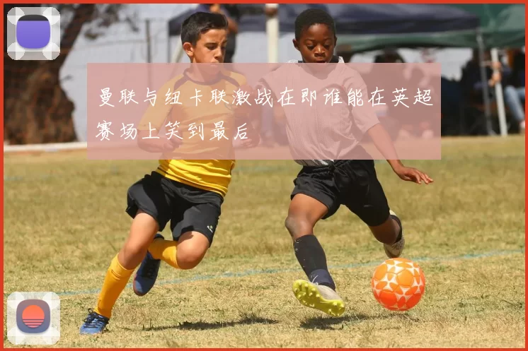 曼联与纽卡联激战在即谁能在英超赛场上笑到最后